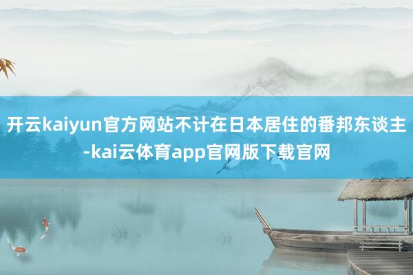 开云kaiyun官方网站不计在日本居住的番邦东谈主-kai云体育app官网版下载官网
