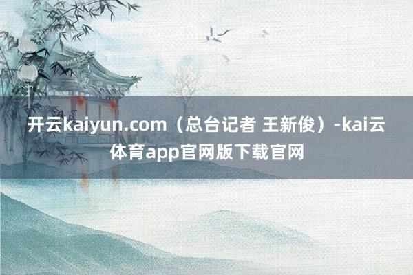 开云kaiyun.com（总台记者 王新俊）-kai云体育app官网版下载官网