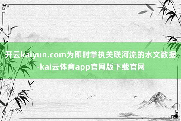 开云kaiyun.com为即时掌执关联河流的水文数据-kai云体育app官网版下载官网