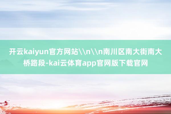 开云kaiyun官方网站\n\n南川区南大街南大桥路段-kai云体育app官网版下载官网
