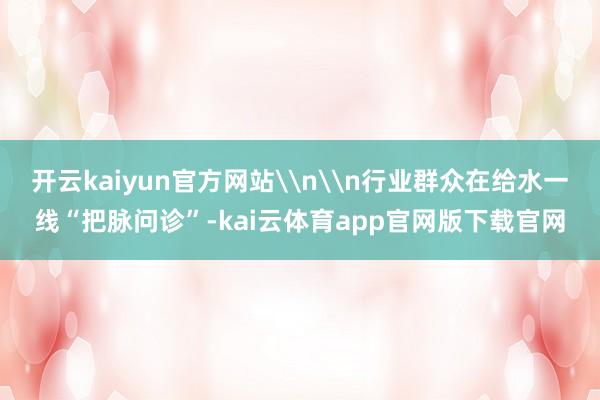 开云kaiyun官方网站\n\n行业群众在给水一线“把脉问诊”-kai云体育app官网版下载官网