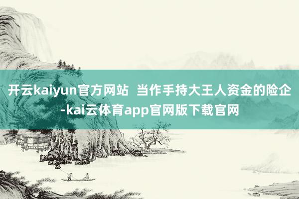 开云kaiyun官方网站  当作手持大王人资金的险企-kai云体育app官网版下载官网