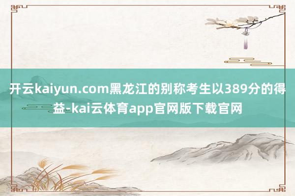 开云kaiyun.com黑龙江的别称考生以389分的得益-kai云体育app官网版下载官网
