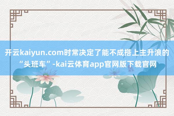 开云kaiyun.com时常决定了能不成搭上主升浪的“头班车”-kai云体育app官网版下载官网