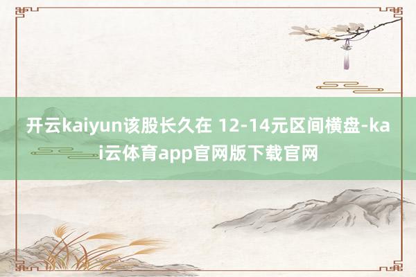 开云kaiyun该股长久在 12-14元区间横盘-kai云体育app官网版下载官网