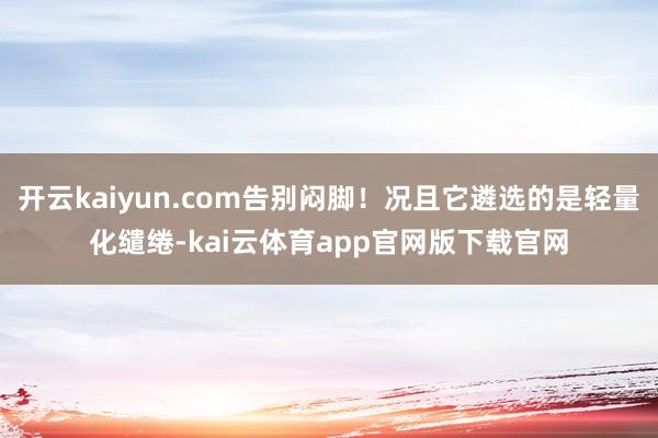 开云kaiyun.com告别闷脚！况且它遴选的是轻量化缱绻-kai云体育app官网版下载官网