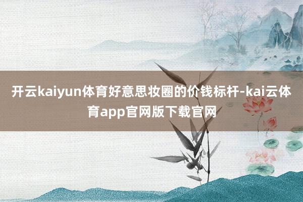 开云kaiyun体育好意思妆圈的价钱标杆-kai云体育app官网版下载官网