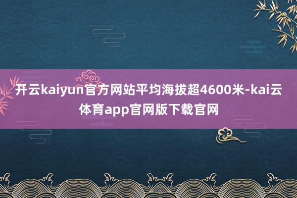 开云kaiyun官方网站平均海拔超4600米-kai云体育app官网版下载官网