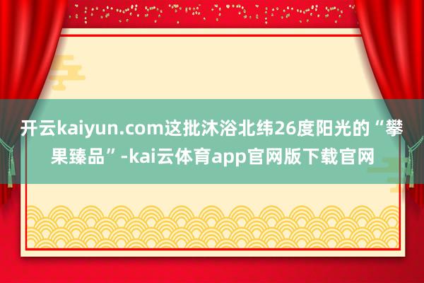 开云kaiyun.com这批沐浴北纬26度阳光的“攀果臻品”-kai云体育app官网版下载官网