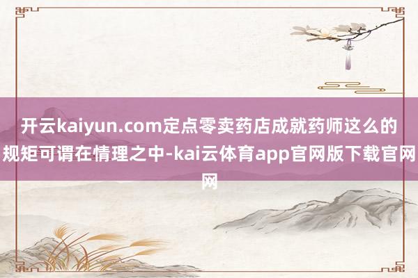 开云kaiyun.com定点零卖药店成就药师这么的规矩可谓在情理之中-kai云体育app官网版下载官网