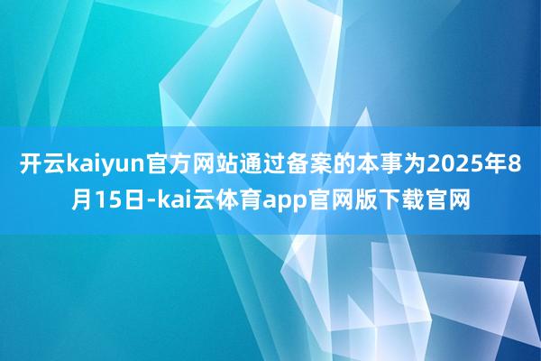 开云kaiyun官方网站通过备案的本事为2025年8月15日-kai云体育app官网版下载官网