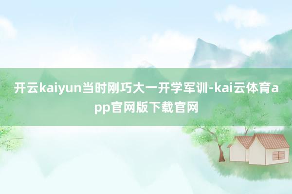开云kaiyun当时刚巧大一开学军训-kai云体育app官网版下载官网