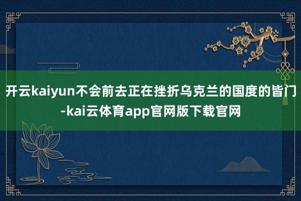 开云kaiyun不会前去正在挫折乌克兰的国度的皆门-kai云体育app官网版下载官网