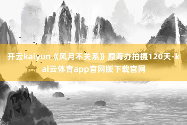 开云kaiyun《风月不关系》原筹办拍摄120天-kai云体育app官网版下载官网