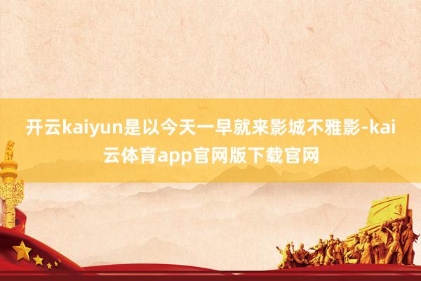 开云kaiyun是以今天一早就来影城不雅影-kai云体育app官网版下载官网