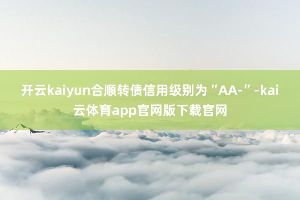 开云kaiyun合顺转债信用级别为“AA-”-kai云体育app官网版下载官网