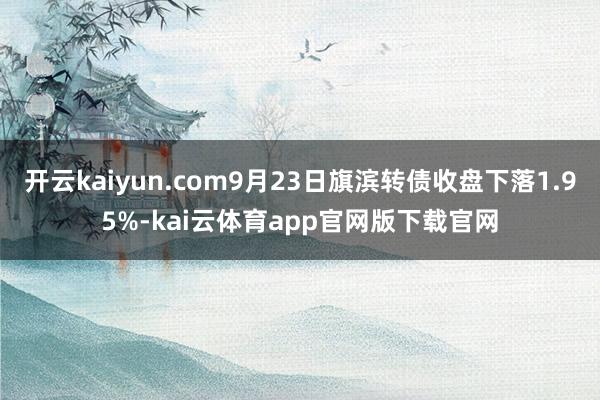 开云kaiyun.com9月23日旗滨转债收盘下落1.95%-kai云体育app官网版下载官网