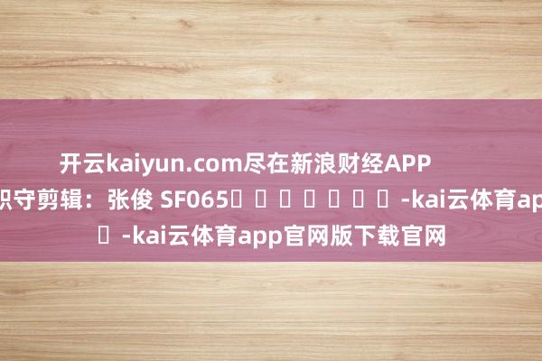 开云kaiyun.com尽在新浪财经APP            						职守剪辑：张俊 SF065							-kai云体育app官网版下载官网