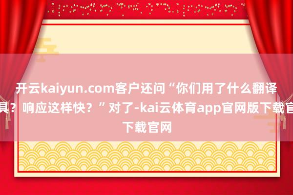 开云kaiyun.com客户还问“你们用了什么翻译器具？响应这样快？”对了-kai云体育app官网版下载官网