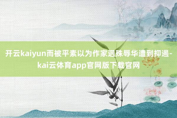 开云kaiyun而被平素以为作家迥殊辱华遭到抑遏-kai云体育app官网版下载官网