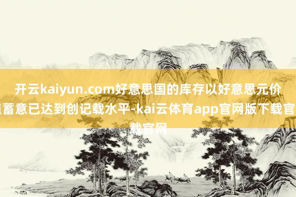 开云kaiyun.com好意思国的库存以好意思元价值蓄意已达到创记载水平-kai云体育app官网版下载官网
