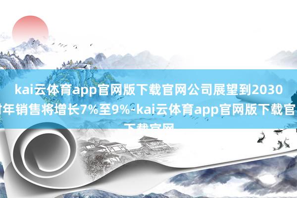 kai云体育app官网版下载官网公司展望到2030财年销售将增长7%至9%-kai云体育app官网版下载官网