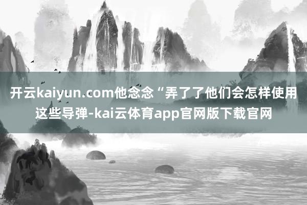 开云kaiyun.com他念念“弄了了他们会怎样使用这些导弹-kai云体育app官网版下载官网
