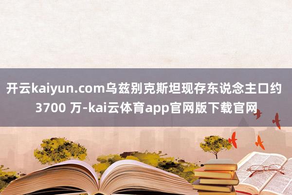 开云kaiyun.com乌兹别克斯坦现存东说念主口约 3700 万-kai云体育app官网版下载官网