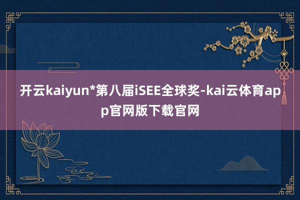 开云kaiyun*第八届iSEE全球奖-kai云体育app官网版下载官网