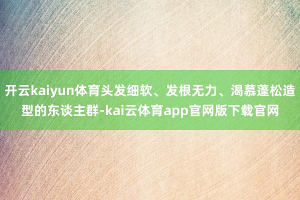 开云kaiyun体育头发细软、发根无力、渴慕蓬松造型的东谈主群-kai云体育app官网版下载官网
