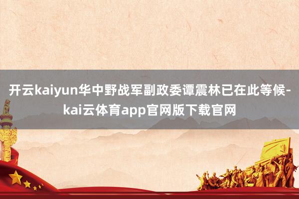 开云kaiyun华中野战军副政委谭震林已在此等候-kai云体育app官网版下载官网