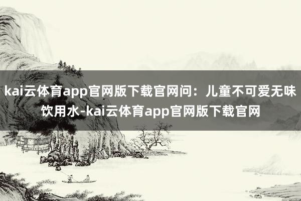 kai云体育app官网版下载官网问：儿童不可爱无味饮用水-kai云体育app官网版下载官网