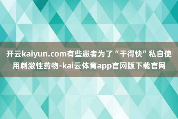 开云kaiyun.com有些患者为了“干得快”私自使用刺激性药物-kai云体育app官网版下载官网