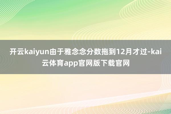 开云kaiyun由于雅念念分数拖到12月才过-kai云体育app官网版下载官网