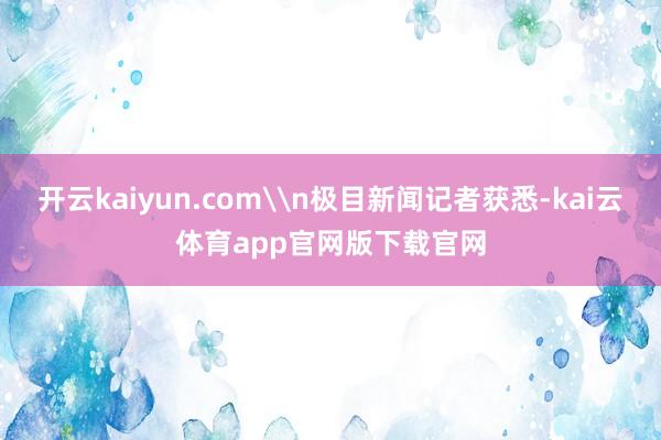 开云kaiyun.com\n极目新闻记者获悉-kai云体育app官网版下载官网