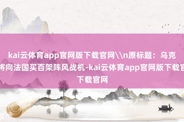 kai云体育app官网版下载官网\n原标题：乌克兰将向法国买百架阵风战机-kai云体育app官网版下载官网