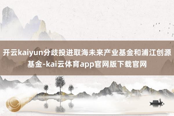 开云kaiyun分歧投进取海未来产业基金和浦江创源基金-kai云体育app官网版下载官网