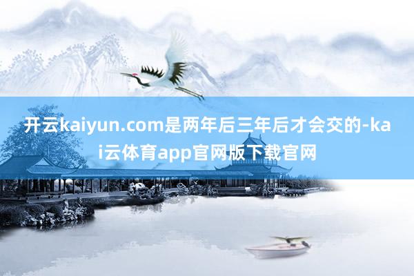 开云kaiyun.com是两年后三年后才会交的-kai云体育app官网版下载官网
