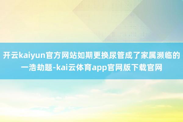开云kaiyun官方网站如期更换尿管成了家属濒临的一浩劫题-kai云体育app官网版下载官网