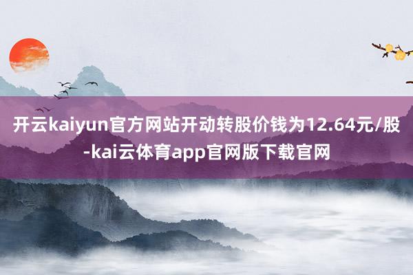 开云kaiyun官方网站开动转股价钱为12.64元/股-kai云体育app官网版下载官网