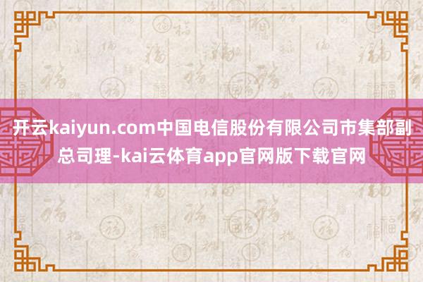 开云kaiyun.com中国电信股份有限公司市集部副总司理-kai云体育app官网版下载官网
