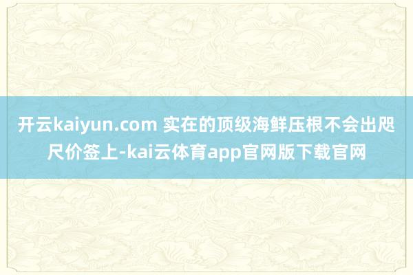 开云kaiyun.com 实在的顶级海鲜压根不会出咫尺价签上-kai云体育app官网版下载官网