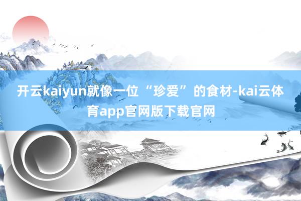 开云kaiyun就像一位 “珍爱” 的食材-kai云体育app官网版下载官网
