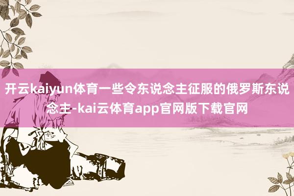 开云kaiyun体育一些令东说念主征服的俄罗斯东说念主-kai云体育app官网版下载官网