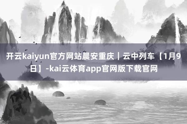 开云kaiyun官方网站晨安重庆｜云中列车【1月9日】-kai云体育app官网版下载官网