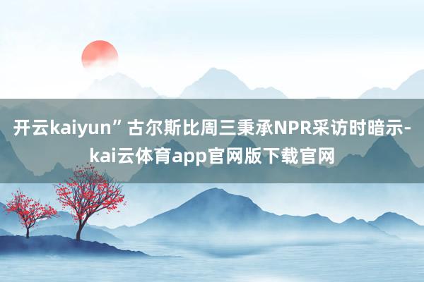 开云kaiyun”古尔斯比周三秉承NPR采访时暗示-kai云体育app官网版下载官网