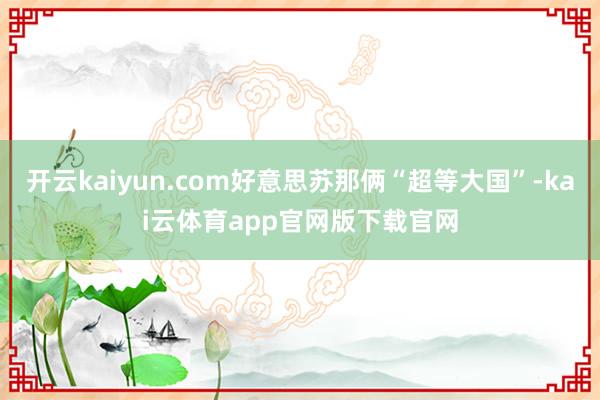 开云kaiyun.com好意思苏那俩“超等大国”-kai云体育app官网版下载官网