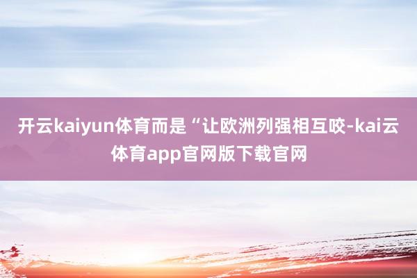 开云kaiyun体育而是“让欧洲列强相互咬-kai云体育app官网版下载官网