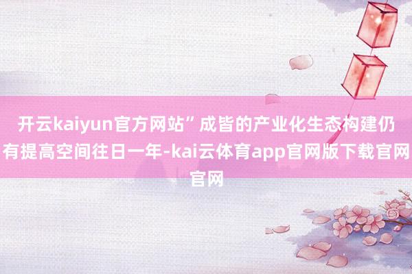 开云kaiyun官方网站”成皆的产业化生态构建仍有提高空间往日一年-kai云体育app官网版下载官网