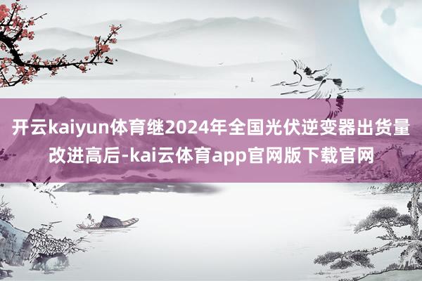 开云kaiyun体育继2024年全国光伏逆变器出货量改进高后-kai云体育app官网版下载官网